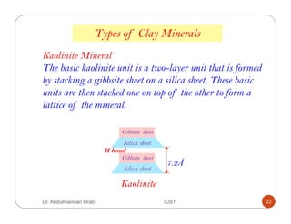 Kaolinite Mineral
The basic kaolinite unit is a two-layer unit that is formed
by stacking a gibbsite sheet on a silica sheet. These basic
units are then stacked one on top of the other to form a
lattice of the mineral.
Kaolinite
Silica sheet
Gibbsite sheet
Silica sheet
Gibbsite sheet
H bond
7.2Å
Types of Clay Minerals
Dr. Abdulmannan Orabi IUST 22
 
