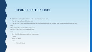 HTML DEFINITION LISTS
• A definition list is a list of items, with a description of each item.
• The <dl> tag defines a definition list.
• The <dl> tag is used in conjunction with <dt> (defines the item in the list) and <dd> (describes the item in the list):
<dl>
<dt>Coffee</dt><dd>black hot drink</dd>
<dt>Milk</dt><dd>white cold drink</dd>
</dl>
How the HTML code above looks in a browser:
Coffee
black hot drink
Milk
white cold drink
 