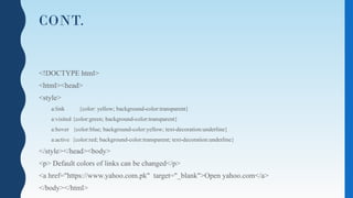 CONT.
<!DOCTYPE html>
<html><head>
<style>
a:link {color: yellow; background-color:transparent}
a:visited {color:green; background-color:transparent}
a:hover {color:blue; background-color:yellow; text-decoration:underline}
a:active {color:red; background-color:transparent; text-decoration:underline}
</style></head><body>
<p> Default colors of links can be changed</p>
<a href="https://www.yahoo.com.pk" target="_blank">Open yahoo.com</a>
</body></html>
 