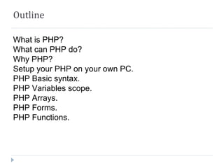Outline
What is PHP?
What can PHP do?
Why PHP?
Setup your PHP on your own PC.
PHP Basic syntax.
PHP Variables scope.
PHP Arrays.
PHP Forms.
PHP Functions.
 