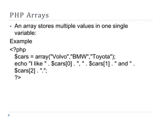 PHP Arrays
⦁ An array stores multiple values in one single
variable:
Example
<?php
$cars = array("Volvo","BMW","Toyota");
echo "I like " . $cars[0] . ", " . $cars[1] . " and " .
$cars[2] . ".";
?>
 