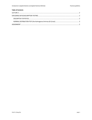 Introduction to Applied Statistics and Applied Statistical Methods Practical guidelines
Prof. Dr. Chang Zhu page 1
Table of Contents
LECTURE 2.......................................................................................................................................................... 2
EXPLORING DATA/ASSUMPTION TESTING........................................................................................................ 2
DESCRIPTIVE STATISTICS................................................................................................................................ 2
NORMAL DISTRIBUTION TEST (the Kolmogorov-Smirnov (K-S) test) ............................................................ 3
ASSIGNMENT..................................................................................................................................................... 5
 