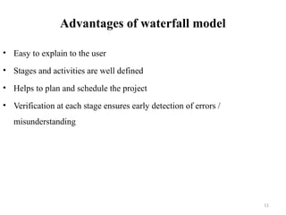 11
Advantages of waterfall model
• Easy to explain to the user
• Stages and activities are well defined
• Helps to plan and schedule the project
• Verification at each stage ensures early detection of errors /
misunderstanding
 