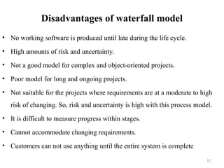 12
Disadvantages of waterfall model
• No working software is produced until late during the life cycle.
• High amounts of risk and uncertainty.
• Not a good model for complex and object-oriented projects.
• Poor model for long and ongoing projects.
• Not suitable for the projects where requirements are at a moderate to high
risk of changing. So, risk and uncertainty is high with this process model.
• It is difficult to measure progress within stages.
• Cannot accommodate changing requirements.
• Customers can not use anything until the entire system is complete
 
