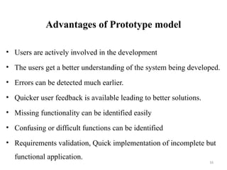 16
Advantages of Prototype model
• Users are actively involved in the development
• The users get a better understanding of the system being developed.
• Errors can be detected much earlier.
• Quicker user feedback is available leading to better solutions.
• Missing functionality can be identified easily
• Confusing or difficult functions can be identified
• Requirements validation, Quick implementation of incomplete but
functional application.
 