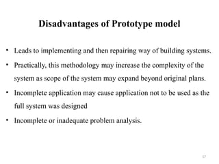 17
Disadvantages of Prototype model
• Leads to implementing and then repairing way of building systems.
• Practically, this methodology may increase the complexity of the
system as scope of the system may expand beyond original plans.
• Incomplete application may cause application not to be used as the
full system was designed
• Incomplete or inadequate problem analysis.
 