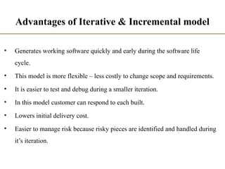 Advantages of Iterative & Incremental model
• Generates working software quickly and early during the software life
cycle.
• This model is more flexible – less costly to change scope and requirements.
• It is easier to test and debug during a smaller iteration.
• In this model customer can respond to each built.
• Lowers initial delivery cost.
• Easier to manage risk because risky pieces are identified and handled during
it’s iteration.
 