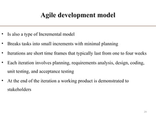 Agile development model
• Is also a type of Incremental model
• Breaks tasks into small increments with minimal planning
• Iterations are short time frames that typically last from one to four weeks
• Each iteration involves planning, requirements analysis, design, coding,
unit testing, and acceptance testing
• At the end of the iteration a working product is demonstrated to
stakeholders
24
 