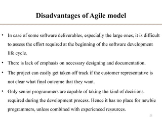 Disadvantages of Agile model
• In case of some software deliverables, especially the large ones, it is difficult
to assess the effort required at the beginning of the software development
life cycle.
• There is lack of emphasis on necessary designing and documentation.
• The project can easily get taken off track if the customer representative is
not clear what final outcome that they want.
• Only senior programmers are capable of taking the kind of decisions
required during the development process. Hence it has no place for newbie
programmers, unless combined with experienced resources.
27
 