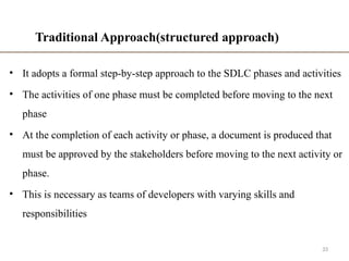 Traditional Approach(structured approach)
• It adopts a formal step-by-step approach to the SDLC phases and activities
• The activities of one phase must be completed before moving to the next
phase
• At the completion of each activity or phase, a document is produced that
must be approved by the stakeholders before moving to the next activity or
phase.
• This is necessary as teams of developers with varying skills and
responsibilities
33
 