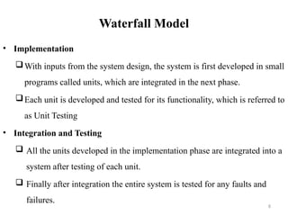 8
Waterfall Model
• Implementation
With inputs from the system design, the system is first developed in small
programs called units, which are integrated in the next phase.
Each unit is developed and tested for its functionality, which is referred to
as Unit Testing
• Integration and Testing
 All the units developed in the implementation phase are integrated into a
system after testing of each unit.
 Finally after integration the entire system is tested for any faults and
failures.
 