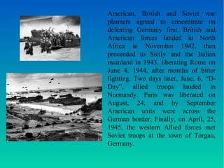 American, British and Soviet war 
planners agreed to concentrate on 
defeating Germany first. British and 
American forces landed in North 
Africa in November 1942, then 
proceeded to Sicily and the Italian 
mainland in 1943, liberating Rome on 
June 4, 1944, after months of bitter 
fighting. Two days later, June, 6, “D-Day”, 
allied troops landed in 
Normandy. Paris was liberated on 
August, 24, and by September 
American units were across the 
German border. Finally, on April, 25, 
1945, the western Allied forces met 
Soviet troops at the town of Torgau, 
Germany. 
 