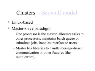 Clusters – Beowulf model
• Linux-based
• Master-slave paradigm
– One processor is the master; allocates tasks to
other processors, maintains batch queue of
submitted jobs, handles interface to users
– Master has libraries to handle message-based
communication or other features (the
middleware).
 