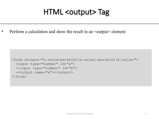 HTML <output> Tag
• Perform a calculation and show the result in an <output> element
10
The State University Of Zanzibar
<form oninput="x.value=parseInt(a.value)+parseInt(b.value)">
<input type="number" id="a">
+<input type="number" id="b">
=<output name="x"></output>
</form>
 