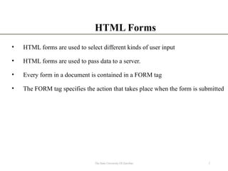 HTML Forms
• HTML forms are used to select different kinds of user input
• HTML forms are used to pass data to a server.
• Every form in a document is contained in a FORM tag
• The FORM tag specifies the action that takes place when the form is submitted
2
The State University Of Zanzibar
 