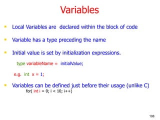 Variables Local Variables are  declared within the block of code Variable has a type preceding the name Initial value is set by initialization expressions.   type  variableName =  initialValue; e.g.  int  x =  1 ; Variables can be defined just before their usage (unlike C)   for(  int i  = 0; i < 10; i++) 