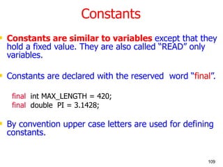 Constants Constants are similar to variables  except that they hold a fixed value. They are also called “READ” only variables. Constants are declared with the reserved  word “ final ”. final   int MAX_LENGTH = 420; final   double  PI = 3.1428; By convention upper case letters are used for defining constants. 