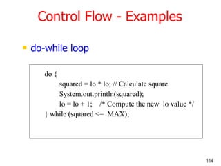 do-while loop do { squared = lo * lo; // Calculate square System.out.println(squared); lo = lo + 1;  /* Compute the new  lo value */ } while (squared <=  MAX);  Control Flow - Examples 