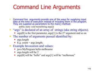 Command Line Arguments Command line  arguments provide one of the ways for supplying input data at the time of execution instead of including them in the program. They are supplied as parameters to the main() method: public static void main(String args[]) “ args” is declared of an array of  strings (aka string objects). args[0] is the first parameter, args[1] is the 2 nd  argument and so on The number of arguments passed identified by: args.length E.g. count = args.length; Example Invocation and values: java MyProgram hello melbourne args.length will be 2 args[0] will be “hello” and args[1] will be “melborune” 