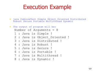 Execution Example java ComLineTest Simple Object_Oriented Distributed Robust Secure Portable Multithread Dynamic The output of program will be: Number of Arguments = 8 1 : Java is Simple ! 2 : Java is Object_Oriented ! 3 : Java is Distributed ! 4 : Java is Robust ! 5 : Java is Secure ! 6 : Java is Portable ! 7 : Java is Multithread ! 8 : Java is Dynamic ! 