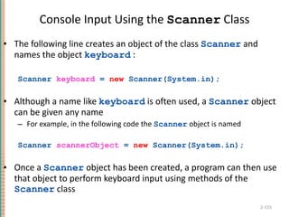 Console Input Using the  Scanner  Class The following line creates an object of the class  Scanner  and names the object  keyboard  : Scanner  keyboard  =  new  Scanner(System.in); Although a name like  keyboard  is often used, a  Scanner  object can be given any name For example, in the following code the  Scanner  object is named  Scanner  scannerObject  =  new  Scanner(System.in); Once a  Scanner  object has been created, a program can then use that object to perform keyboard input using methods of the  Scanner  class 2- 