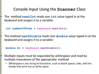 Console Input Using the  Scanner  Class The  method  nextInt  reads one  int  value typed in at the keyboard and assigns it to a variable: int numberOfPods =  keyboard . nextInt (); The method  nextDouble  reads one  double  value typed in at the keyboard and assigns it to a variable: double d1 =  keyboard . nextDouble (); Multiple inputs must be separated by  whitespace  and read by multiple invocations of the appropriate  method Whitespace is any string of characters, such as blank spaces, tabs, and line breaks that print out as white space 