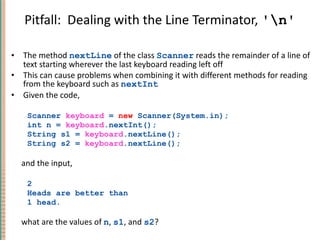 Pitfall:  Dealing with the Line Terminator,  '\n' The method  nextLine  of the class  Scanner  reads the remainder of a line of text starting wherever the last keyboard reading left off This can cause problems when combining it with different methods for reading from the keyboard such as  nextInt Given the code, Scanner  keyboard  =  new  Scanner(System.in); int n =  keyboard .nextInt(); String s1 =  keyboard .nextLine(); String s2 =  keyboard .nextLine(); and the input, 2 Heads are better than 1 head. what are the values of  n ,  s1 , and  s2 ? 