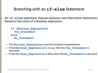 Branching with an  if-else  Statement An  if-else  statement chooses between two alternative statements based on the value of a Boolean expression if ( Boolean_Expression ) Yes_Statement else No_Statement The  Boolean_Expression  must be enclosed in parentheses If the  Boolean_Expression  is  true , then the  Yes_Statement  is executed If the  Boolean_Expression  is false, then the  No_Statement  is executed 3- Copyright © 2010 Pearson Addison-Wesley. All rights reserved. 