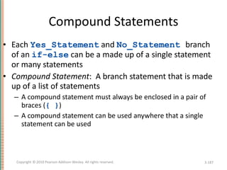 Compound Statements Each  Yes_Statement  and  No_Statement   branch of an  if-else  can be a made up of a single statement or many statements Compound Statement :  A branch statement that is made up of a list of statements  A compound statement must always be enclosed in a pair of braces ( { } ) A compound statement can be used anywhere that a single statement can be used 3- Copyright © 2010 Pearson Addison-Wesley. All rights reserved. 