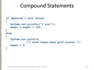 Compound Statements if (myScore > your Score)  { System.out.println(&quot;I win!&quot;); wager = wager + 100; } else { System.out.println (&quot;I wish these were golf scores.&quot;); wager = 0; } 3- Copyright © 2010 Pearson Addison-Wesley. All rights reserved. 