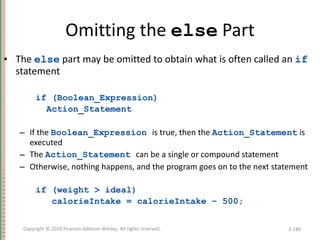 Omitting the  else  Part The  else  part may be omitted to obtain what is often called an  if  statement if (Boolean_Expression) Action_Statement If the  Boolean_Expression   is true, then the  Action_Statement  is executed The  Action_Statement   can be a single or compound statement Otherwise, nothing happens, and the program goes on to the next statement if (weight > ideal)  calorieIntake = calorieIntake – 500; 3- Copyright © 2010 Pearson Addison-Wesley. All rights reserved. 