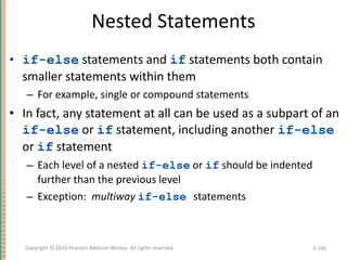 Nested Statements if-else  statements and  if  statements both contain smaller statements within them For example, single or compound statements In fact, any statement at all can be used as a subpart of an  if-else  or  if  statement, including another  if-else  or  if  statement Each level of a nested  if-else  or  if  should be indented further than the previous level Exception:  multiway  if-else   statements 3- Copyright © 2010 Pearson Addison-Wesley. All rights reserved. 