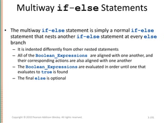 Multiway  if - else  Statements The multiway  if-else  statement is simply a normal  if-else  statement that nests another  if-else  statement at every  else  branch It is indented differently from other nested statements All of the  Boolean_Expressions   are aligned with one another, and their corresponding actions are also aligned with one another The  Boolean_Expressions  are evaluated in order until one that evaluates to  true  is found The final  else  is optional 3- Copyright © 2010 Pearson Addison-Wesley. All rights reserved. 