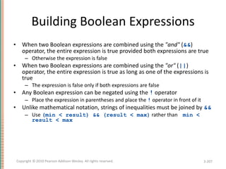 Building Boolean Expressions When two Boolean expressions are combined using the  &quot;and&quot;  ( && ) operator, the entire expression is true provided both expressions are true Otherwise the expression is false When two Boolean expressions are combined using the  &quot;or&quot;  ( || ) operator, the entire expression is true as long as one of the expressions is true The expression is false only if both expressions are false Any Boolean expression can be negated using the  !  operator Place the expression in parentheses and place the  !  operator in front of it Unlike mathematical notation, strings of inequalities must be joined by  && Use  (min < result) && (result < max)  rather than  min < result < max 3- Copyright © 2010 Pearson Addison-Wesley. All rights reserved. 
