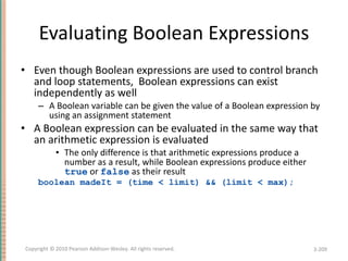 Evaluating Boolean Expressions Even though Boolean expressions are used to control branch and loop statements,  Boolean expressions can exist independently as well A Boolean variable can be given the value of a Boolean expression by using an assignment statement A Boolean expression can be evaluated in the same way that an arithmetic expression is evaluated The only difference is that arithmetic expressions produce a number as a result, while Boolean expressions produce either  true  or  false  as their result boolean madeIt = (time < limit) && (limit < max); 3- Copyright © 2010 Pearson Addison-Wesley. All rights reserved. 