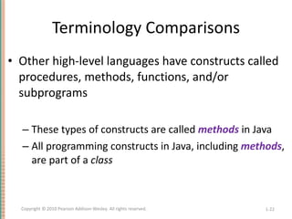 Terminology Comparisons Other high-level languages have constructs called procedures, methods, functions, and/or subprograms These types of constructs are called  methods  in Java All programming constructs in Java, including  methods , are part of a  class 1- Copyright © 2010 Pearson Addison-Wesley. All rights reserved. 