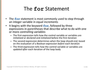 The  for  Statement The  for  statement is most commonly used to step through an integer variable in equal increments It begins with the keyword  for , followed by three expressions in parentheses that describe what to do with one or more  controlling variables The first expression tells how the control variable or variables are  initialized  or  declared  and  initialized  before the first iteration The second expression determines when the loop should  end , based on the evaluation of a Boolean expression  before  each iteration The third expression tells how the control variable or variables are  updated   after  each iteration of the loop body 3- Copyright © 2010 Pearson Addison-Wesley. All rights reserved. 