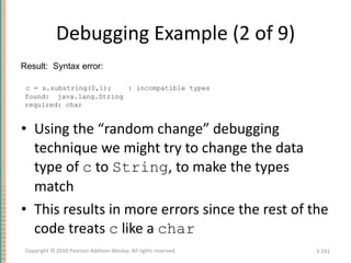 Debugging Example (2 of 9) Using the “random change” debugging technique we might try to change the data type of  c  to  String , to make the types match This results in more errors since the rest of the code treats  c  like a  char 3- Copyright © 2010 Pearson Addison-Wesley. All rights reserved. Result:  Syntax error:  c = s.substring(0,1);  : incompatible types found:  java.lang.String required: char 