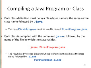 Compiling a Java Program or Class Each class definition must be in a file whose name is the same as the class name followed by  . java The class  FirstProgram  must be in a file named  FirstProgram.java Each class is compiled with the command  javac  followed by the name of the file in which the class resides javac FirstProgram.java The result is a byte-code program whose filename is the same as the class name followed by  . class   FirstProgram.class 1- 