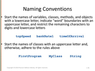 Naming Conventions Start the names of variables, classes, methods, and objects with a lowercase letter, indicate &quot;word&quot; boundaries with an uppercase letter, and restrict the remaining characters to digits and lowercase letters topSpeed  bankRate1  timeOfArrival Start the names of classes with an uppercase letter and, otherwise, adhere to the rules above FirstProgram  MyClass  String 1- Copyright © 2010 Pearson Addison-Wesley. All rights reserved. 