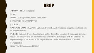 DROP
DROP TABLE Statement
Syntax
DROP TABLE [schema_name].table_name
[ CASCADE CONSTRAINTS ]
[ PURGE ];
CASCADE CONSTRAINTS: Optional. If specified, all referential integrity constraints will
be dropped as well.
PURGE: Optional. If specified, the table and its dependent objects will be purged from the
recycle bin and you will not be able to recover the table. If not specified, the table and its
dependent objects are placed in the recycle bin and can be recovered later, if needed.
For example:
DROP TABLE customers PURGE;
 