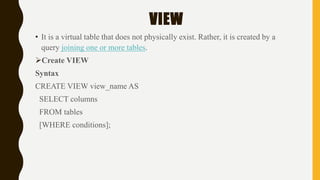 VIEW
• It is a virtual table that does not physically exist. Rather, it is created by a
query joining one or more tables.
Create VIEW
Syntax
CREATE VIEW view_name AS
SELECT columns
FROM tables
[WHERE conditions];
 