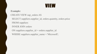 VIEW
Example:
CREATE VIEW sup_orders AS
SELECT suppliers.supplier_id, orders.quantity, orders.price
FROM suppliers
INNER JOIN orders
ON suppliers.supplier_id = orders.supplier_id
WHERE suppliers.supplier_name = 'Microsoft';
 