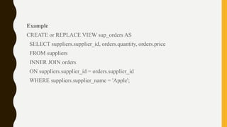 Example
CREATE or REPLACE VIEW sup_orders AS
SELECT suppliers.supplier_id, orders.quantity, orders.price
FROM suppliers
INNER JOIN orders
ON suppliers.supplier_id = orders.supplier_id
WHERE suppliers.supplier_name = 'Apple';
 