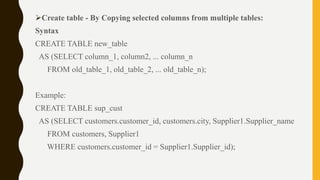Create table - By Copying selected columns from multiple tables:
Syntax
CREATE TABLE new_table
AS (SELECT column_1, column2, ... column_n
FROM old_table_1, old_table_2, ... old_table_n);
Example:
CREATE TABLE sup_cust
AS (SELECT customers.customer_id, customers.city, Supplier1.Supplier_name
FROM customers, Supplier1
WHERE customers.customer_id = Supplier1.Supplier_id);
 