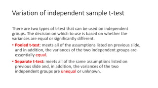 Variation of independent sample t-test
There are two types of t-test that can be used on independent
groups. The decision on which to use is based on whether the
variances are equal or significantly different.
• Pooled t-test: meets all of the assumptions listed on previous slide,
and in addition, the variances of the two independent groups are
essentially equal.
• Separate t-test: meets all of the same assumptions listed on
previous slide and, in addition, the variances of the two
independent groups are unequal or unknown.
 