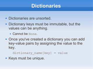 Dictionaries

   Dictionaries are unsorted.
   Dictionary keys must be immutable, but the
    values can be anything.
       Cannot be None.
   Once you've created a dictionary you can add
    key-value pairs by assigning the value to the
    key.
        dictionary_name[key] = value
   Keys must be unique.
 