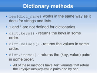 Dictionary methods
   len(dict_name) works in the same way as it
    does for strings and lists.
   + and * are not defined for dictionaries.
   dict.keys() - returns the keys in some
    order.
   dict.values() - returns the values in some
    order.
   dict.items() - returns the (key, value) pairs
    in some order.
       All of these methods have iter* variants that return
        the keys|values|key-value pairs one by one.
 