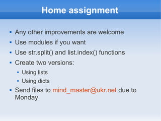 Home assignment

   Any other improvements are welcome
   Use modules if you want
   Use str.split() and list.index() functions
   Create two versions:
       Using lists
       Using dicts
   Send files to mind_master@ukr.net due to
    Monday
 