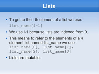 Lists

   To get to the i-th element of a list we use:
    list_name[i-1]
   We use i-1 because lists are indexed from 0.
   This means to refer to the elements of a 4
    element list named list_name we use
    list_name[0], list_name[1],
    list_name[2], list_name[3]
   Lists are mutable.
 